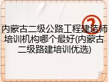 内蒙古二级公路工程建造师培训机构哪个最好(内蒙古二级路建培训优选)