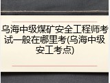乌海中级煤矿安全工程师考试一般在哪里考(乌海中级安工考点)