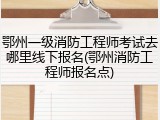 鄂州一级消防工程师考试去哪里线下报名(鄂州消防工程师报名点)