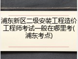 浦东新区二级安装工程造价工程师考试一般在哪里考(浦东考点)