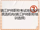镇江护师职称考试培训如何挑选机构(镇江护师职称培训选择)