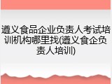遵义食品企业负责人考试培训机构哪里找(遵义食企负责人培训)