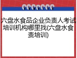 六盘水食品企业负责人考试培训机构哪里找(六盘水食责培训)