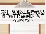 襄阳一级消防工程师考试去哪里线下报名(襄阳消防工程师报名点)