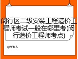 闵行区二级安装工程造价工程师考试一般在哪里考(闵行造价工程师考点)