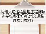 杭州交通运输监理工程师培训学校哪里好(杭州交通监理培训推荐)
