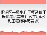 杨浦区一级水利工程造价工程师考试需要什么学历(水利工程师学历要求)