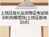 上饶证券从业资格证考试培训机构哪里找(上饶证券培训点)
