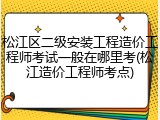 松江区二级安装工程造价工程师考试一般在哪里考(松江造价工程师考点)