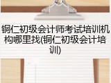 铜仁初级会计师考试培训机构哪里找(铜仁初级会计培训)