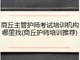 商丘主管护师考试培训机构哪里找(商丘护师培训推荐)