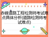 赤峰道路工程检测师考试难点具体分析(道路检测师考试难点)