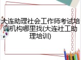 大连助理社会工作师考试培训机构哪里找(大连社工助理培训)
