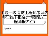 十堰一级消防工程师考试去哪里线下报名(十堰消防工程师报名点)