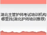 湖北主管护师考试培训机构哪里找(湖北护师培训推荐)