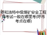呼和浩特中级煤矿安全工程师考试一般在哪里考(呼市考点在哪)