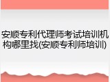 安顺专利代理师考试培训机构哪里找(安顺专利师培训)