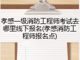 孝感一级消防工程师考试去哪里线下报名(孝感消防工程师报名点)