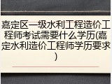 嘉定区一级水利工程造价工程师考试需要什么学历(嘉定水利造价工程师学历要求)