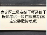嘉定区二级安装工程造价工程师考试一般在哪里考(嘉定安装造价考点)