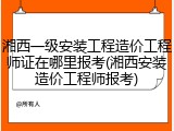 湘西一级安装工程造价工程师证在哪里报考(湘西安装造价工程师报考)