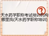天水药学职称考试培训机构哪里找(天水药学职称培训)