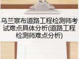 乌兰察布道路工程检测师考试难点具体分析(道路工程检测师难点分析)
