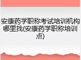 安康药学职称考试培训机构哪里找(安康药学职称培训点)