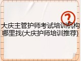 大庆主管护师考试培训机构哪里找(大庆护师培训推荐)