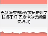 巴彦淖尔初级保安员培训学校哪里好(巴彦淖尔优质保安培训)