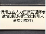忻州企业人力资源管理师考试培训机构哪里找(忻州人资培训推荐)