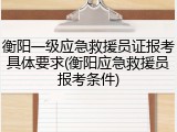衡阳一级应急救援员证报考具体要求(衡阳应急救援员报考条件)