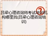 吕梁心理咨询师考试培训机构哪里找(吕梁心理咨询培训)