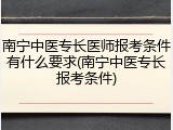 南宁中医专长医师报考条件有什么要求(南宁中医专长报考条件)