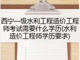 西宁一级水利工程造价工程师考试需要什么学历(水利造价工程师学历要求)