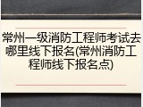 常州一级消防工程师考试去哪里线下报名(常州消防工程师线下报名点)