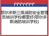 鄂尔多斯三级消防安全管理员培训学校哪里好(鄂尔多斯消防培训学校)