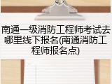 南通一级消防工程师考试去哪里线下报名(南通消防工程师报名点)