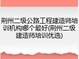 荆州二级公路工程建造师培训机构哪个最好(荆州二级建造师培训优选)