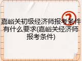 嘉峪关初级经济师报考条件有什么要求(嘉峪关经济师报考条件)
