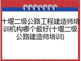 十堰二级公路工程建造师培训机构哪个最好(十堰二级公路建造师培训)