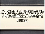 辽宁基金从业资格证考试培训机构哪里找(辽宁基金培训推荐)