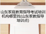 山东家庭教育指导考试培训机构哪里找(山东家教指导培训点)