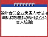 赣州食品企业负责人考试培训机构哪里找(赣州食企负责人培训)
