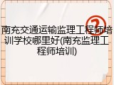 南充交通运输监理工程师培训学校哪里好(南充监理工程师培训)