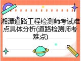 湘潭道路工程检测师考试难点具体分析(道路检测师考难点)
