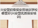 兴安盟初级保安员培训学校哪里好(兴安盟优质保安培训)
