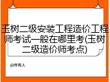 玉树二级安装工程造价工程师考试一般在哪里考(玉树二级造价师考点)