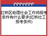 红桥区助理社会工作师报考条件有什么要求(红桥社工报考条件)