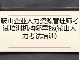 鞍山企业人力资源管理师考试培训机构哪里找(鞍山人力考试培训)